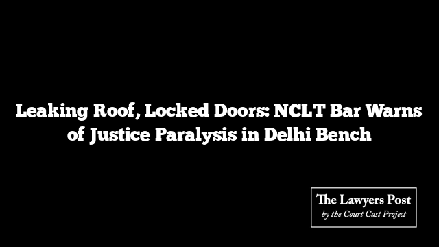 Leaking Roof, Locked Doors: NCLT Bar Warns of Justice Paralysis in Delhi Bench
