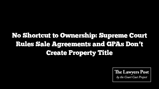 No Shortcut to Ownership: Supreme Court Rules Sale Agreements and GPAs Don’t Create Property Title