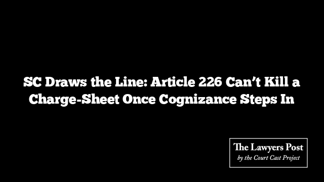 SC Draws the Line: Article 226 Can’t Kill a Charge-Sheet Once Cognizance Steps In
