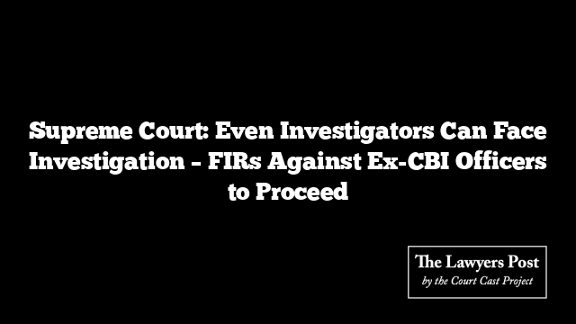 Supreme Court: Even Investigators Can Face Investigation – FIRs Against Ex-CBI Officers to Proceed