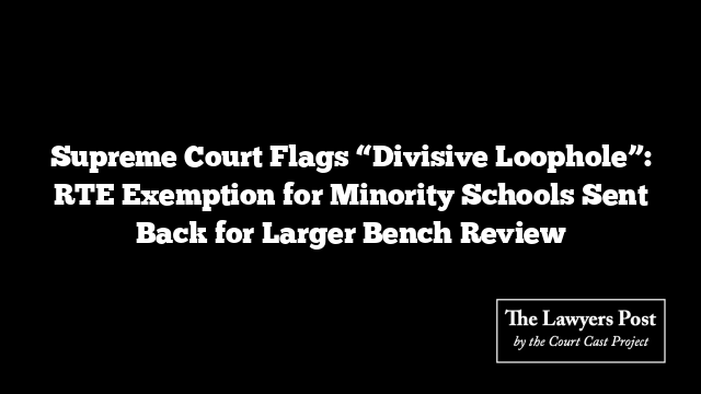 Supreme Court Flags “Divisive Loophole”: RTE Exemption for Minority Schools Sent Back for Larger Bench Review