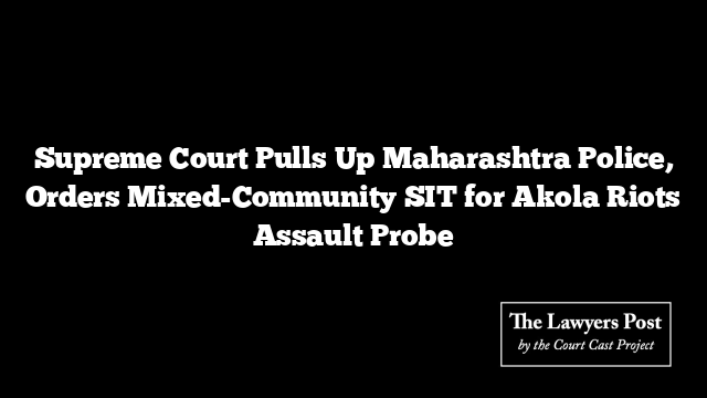 Supreme Court Pulls Up Maharashtra Police, Orders Mixed-Community SIT for Akola Riots Assault Probe