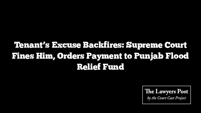 Tenant’s Excuse Backfires: Supreme Court Fines Him, Orders Payment to Punjab Flood Relief Fund