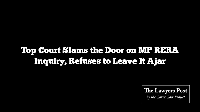 Top Court Slams the Door on MP RERA Inquiry, Refuses to Leave It Ajar