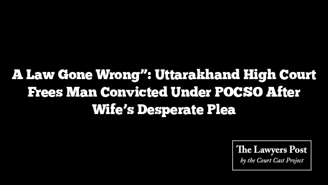 A Law Gone Wrong”: Uttarakhand High Court Frees Man Convicted Under POCSO After Wife’s Desperate Plea