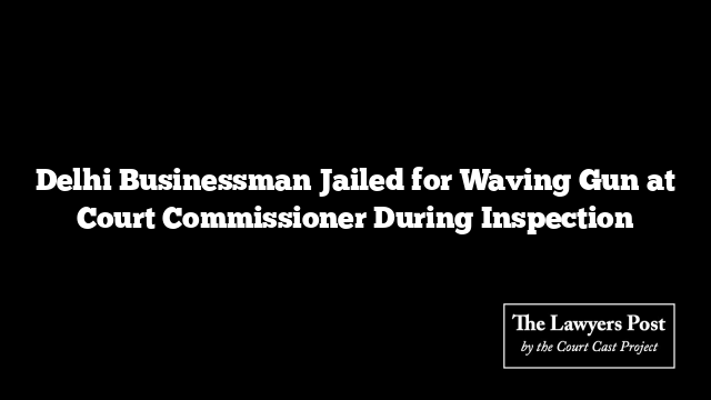 Delhi Businessman Jailed for Waving Gun at Court Commissioner During Inspection Delhi Businessman Jailed for Waving Gun at Court Commissioner During Inspection
