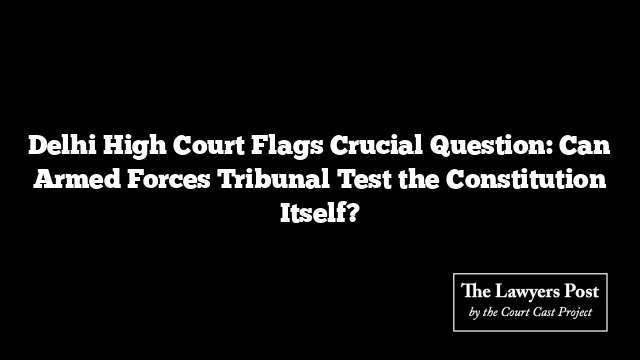 Delhi High Court Flags Crucial Question: Can Armed Forces Tribunal Test the Constitution Itself? Delhi High Court Flags Crucial Question: Can Armed Forces Tribunal Test the Constitution Itself?