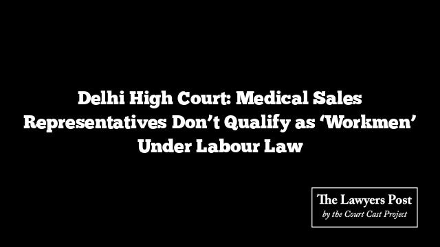 Delhi High Court: Medical Sales Representatives Don’t Qualify as ‘Workmen’ Under Labour Law