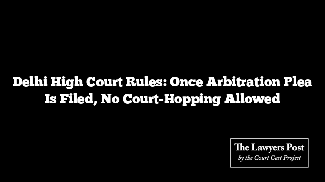 Delhi High Court Rules: Once Arbitration Plea Is Filed, No Court-Hopping Allowed Delhi High Court Rules: Once Arbitration Plea Is Filed, No Court-Hopping Allowed