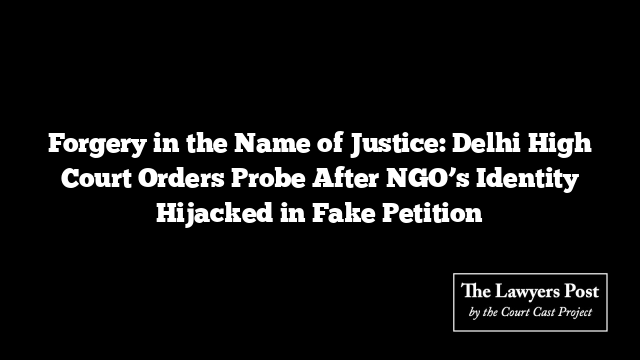 Forgery in the Name of Justice: Delhi High Court Orders Probe After NGO’s Identity Hijacked in Fake Petition