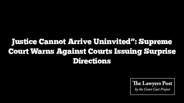 Justice Cannot Arrive Uninvited”: Supreme Court Warns Against Courts Issuing Surprise Directions