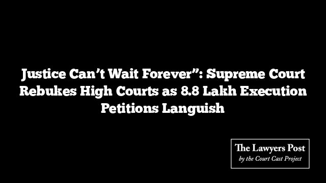 Justice Can’t Wait Forever”: Supreme Court Rebukes High Courts as 8.8 Lakh Execution Petitions Languish