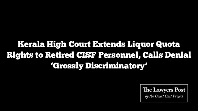 Kerala High Court Extends Liquor Quota Rights to Retired CISF Personnel, Calls Denial ‘Grossly Discriminatory’