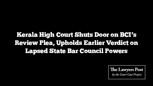 Kerala High Court Shuts Door on BCI’s Review Plea, Upholds Earlier Verdict on Lapsed State Bar Council Powers