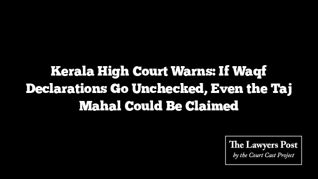 Kerala High Court Warns: If Waqf Declarations Go Unchecked, Even the Taj Mahal Could Be Claimed