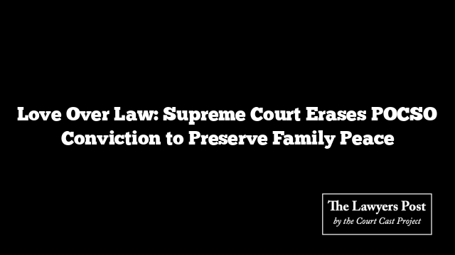 Love Over Law: Supreme Court Erases POCSO Conviction to Preserve Family Peace Love Over Law: Supreme Court Erases POCSO Conviction to Preserve Family Peace