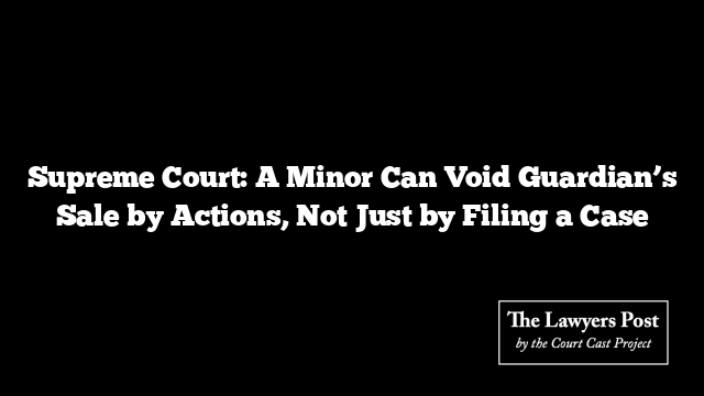 Supreme Court: A Minor Can Void Guardian’s Sale by Actions, Not Just by Filing a Case