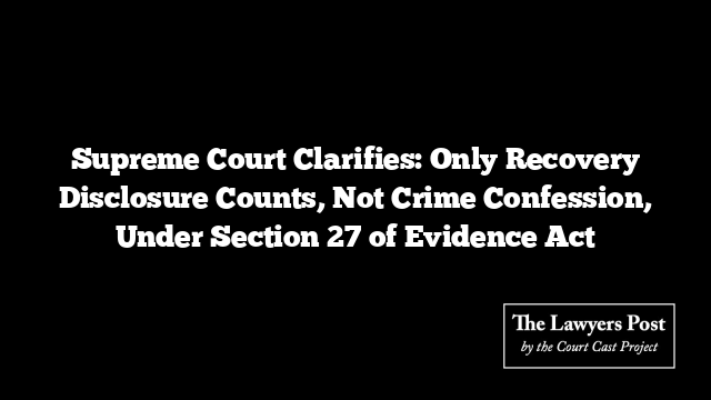 Supreme Court Clarifies: Only Recovery Disclosure Counts, Not Crime Confession, Under Section 27 of Evidence Act