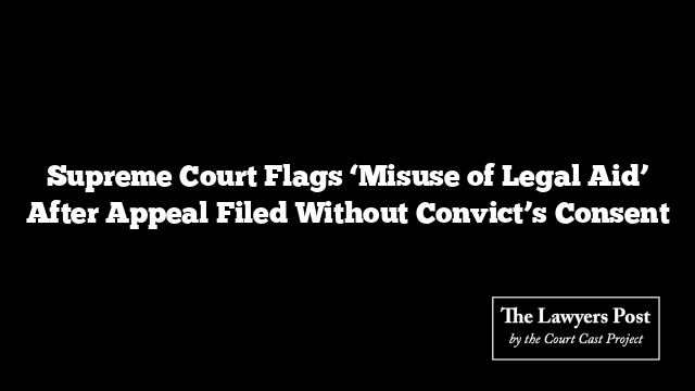 Supreme Court Flags ‘Misuse of Legal Aid’ After Appeal Filed Without Convict’s Consent Supreme Court Flags ‘Misuse of Legal Aid’ After Appeal Filed Without Convict’s Consent