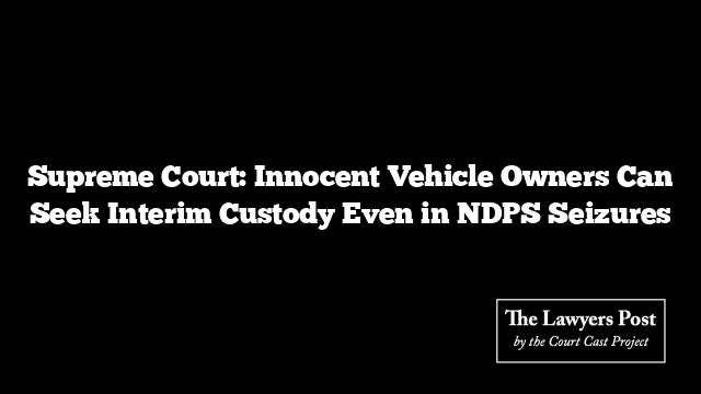 Supreme Court: Innocent Vehicle Owners Can Seek Interim Custody Even in NDPS Seizures Supreme Court: Innocent Vehicle Owners Can Seek Interim Custody Even in NDPS Seizures