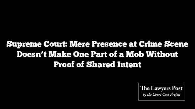 Supreme Court: Mere Presence at Crime Scene Doesn’t Make One Part of a Mob Without Proof of Shared Intent