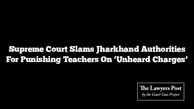 Supreme Court Slams Jharkhand Authorities For Punishing Teachers On ‘Unheard Charges’