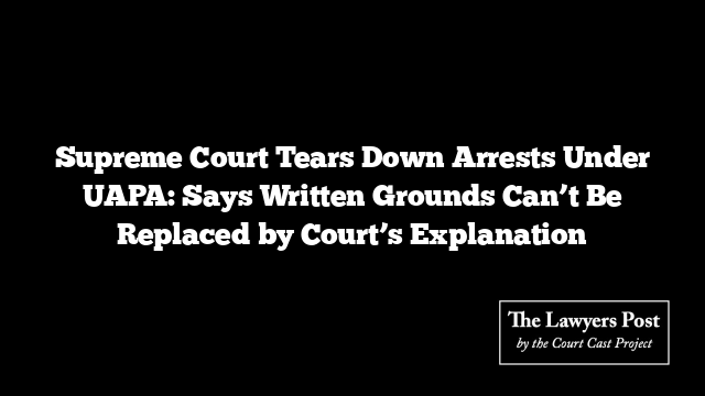 Supreme Court Tears Down Arrests Under UAPA: Says Written Grounds Can’t Be Replaced by Court’s Explanation Supreme Court Tears Down Arrests Under UAPA: Says Written Grounds Can’t Be Replaced by Court’s Explanation