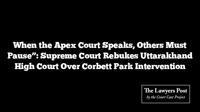 When the Apex Court Speaks, Others Must Pause”: Supreme Court Rebukes Uttarakhand High Court Over Corbett Park Intervention When the Apex Court Speaks, Others Must Pause”: Supreme Court Rebukes Uttarakhand High Court Over Corbett Park Intervention
