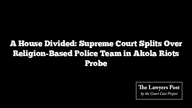 A House Divided: Supreme Court Splits Over Religion-Based Police Team in Akola Riots Probe