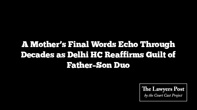 A Mother’s Final Words Echo Through Decades as Delhi HC Reaffirms Guilt of Father–Son Duo