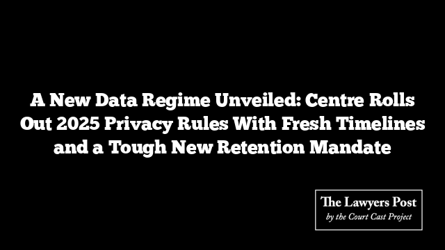 A New Data Regime Unveiled: Centre Rolls Out 2025 Privacy Rules With Fresh Timelines and a Tough New Retention Mandate