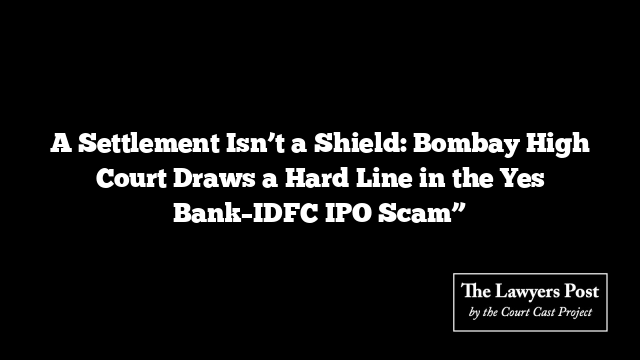A Settlement Isn’t a Shield: Bombay High Court Draws a Hard Line in the Yes Bank–IDFC IPO Scam”
