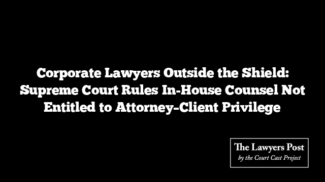 Corporate Lawyers Outside the Shield: Supreme Court Rules In-House Counsel Not Entitled to Attorney–Client Privilege Corporate Lawyers Outside the Shield: Supreme Court Rules In-House Counsel Not Entitled to Attorney–Client Privilege
