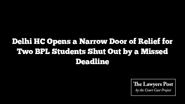 Delhi HC Opens a Narrow Door of Relief for Two BPL Students Shut Out by a Missed Deadline