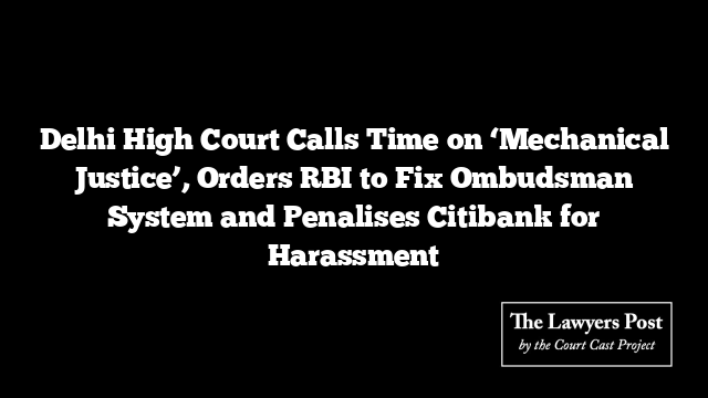 Delhi High Court Calls Time on ‘Mechanical Justice’, Orders RBI to Fix Ombudsman System and Penalises Citibank for Harassment