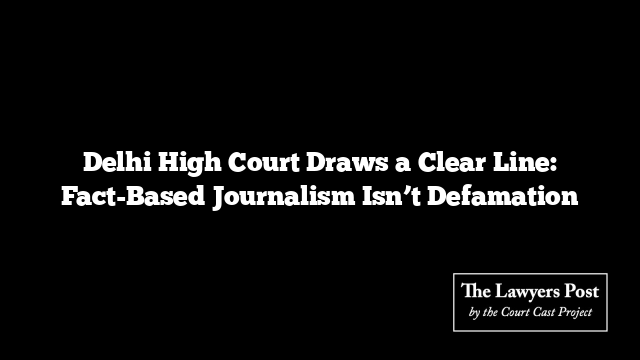 Delhi High Court Draws a Clear Line: Fact-Based Journalism Isn’t Defamation