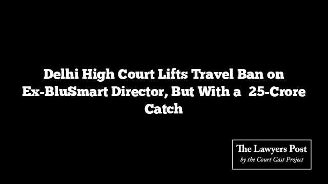 Delhi High Court Lifts Travel Ban on Ex-BluSmart Director, But With a ₹25-Crore Catch