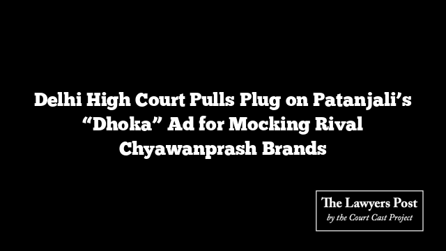 Delhi High Court Pulls Plug on Patanjali’s “Dhoka” Ad for Mocking Rival Chyawanprash Brands