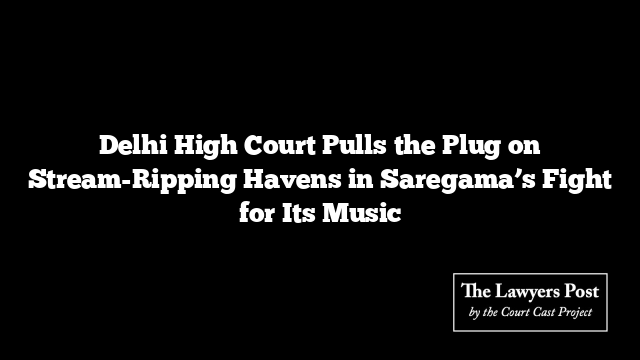 Delhi High Court Pulls the Plug on Stream-Ripping Havens in Saregama’s Fight for Its Music
