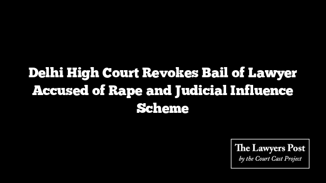 Delhi High Court Revokes Bail of Lawyer Accused of Rape and Judicial Influence Scheme
