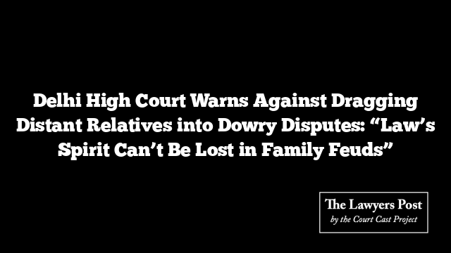 Delhi High Court Warns Against Dragging Distant Relatives into Dowry Disputes: “Law’s Spirit Can’t Be Lost in Family Feuds”