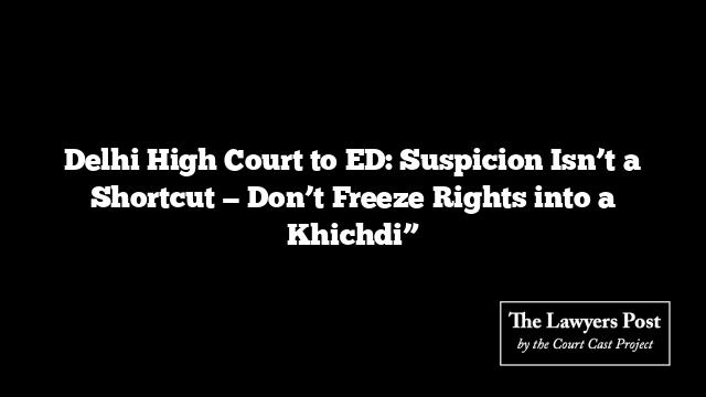 Delhi High Court to ED: Suspicion Isn’t a Shortcut — Don’t Freeze Rights into a Khichdi”