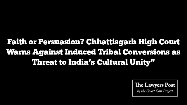 Faith or Persuasion? Chhattisgarh High Court Warns Against Induced Tribal Conversions as Threat to India’s Cultural Unity”