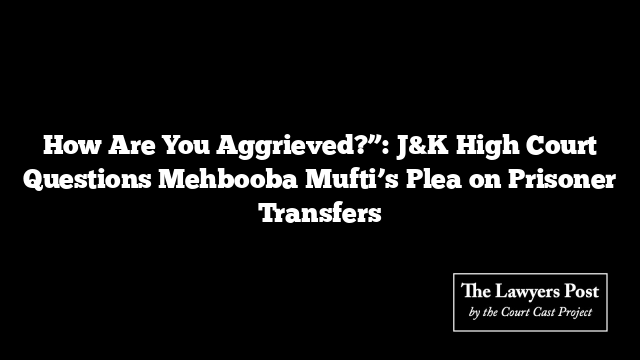 How Are You Aggrieved?”: J&K High Court Questions Mehbooba Mufti’s Plea on Prisoner Transfers