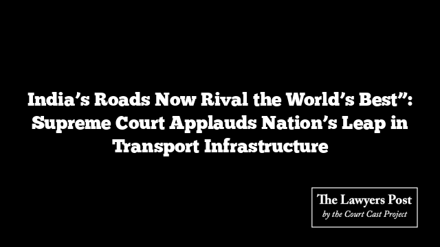 India’s Roads Now Rival the World’s Best”: Supreme Court Applauds Nation’s Leap in Transport Infrastructure