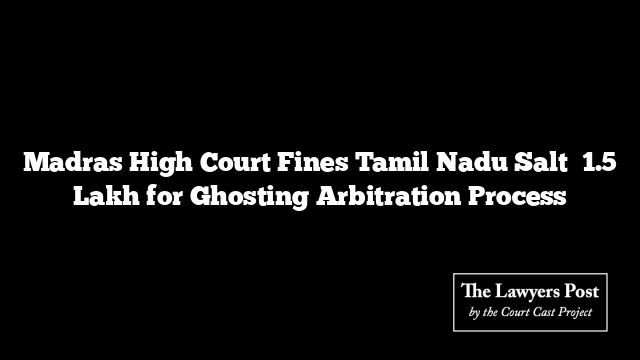 Madras High Court Fines Tamil Nadu Salt ₹1.5 Lakh for Ghosting Arbitration Process