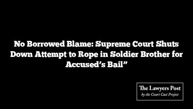 No Borrowed Blame: Supreme Court Shuts Down Attempt to Rope in Soldier Brother for Accused’s Bail”