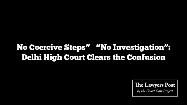 No Coercive Steps” ≠ “No Investigation”: Delhi High Court Clears the Confusion