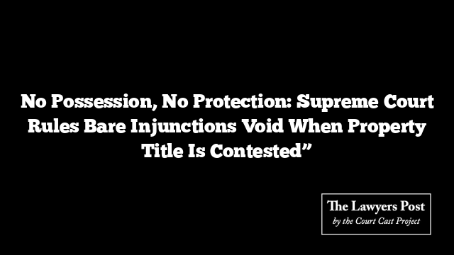 No Possession, No Protection: Supreme Court Rules Bare Injunctions Void When Property Title Is Contested”