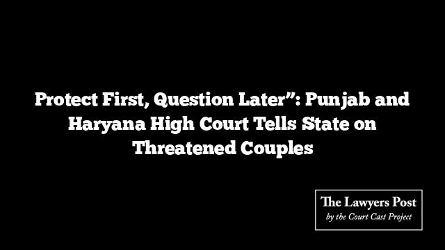 Protect First, Question Later”: Punjab and Haryana High Court Tells State on Threatened Couples